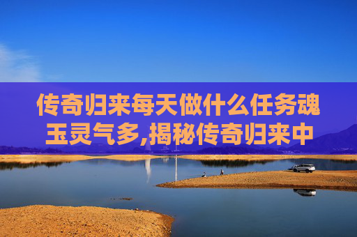 传奇归来每天做什么任务魂玉灵气多,揭秘传奇归来中的魂玉之谜