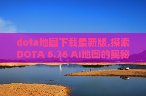 dota地图下载最新版,探索DOTA 6.76 AI地图的奥秘
