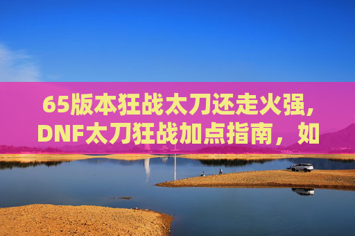 65版本狂战太刀还走火强,DNF太刀狂战加点指南，如何打造最强输出
