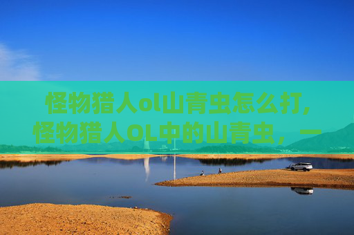怪物猎人ol山青虫怎么打,怪物猎人OL中的山青虫，一种独特而危险的生物