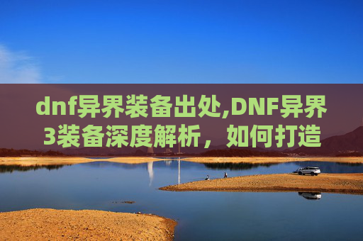 dnf异界装备出处,DNF异界3装备深度解析,如何打造你的终极装备 dnf异界装备出处,DNF异界3装备深度解析,如何打造你的终极装备