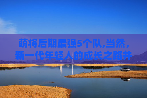 萌将后期最强5个队,当然，新一代年轻人的成长之路并非一帆风顺。他们面临着诸多挑战和困难，需要付出更多的努力和汗水才能实现自己的梦想。但正是这些挑战和困难，让他们更加坚韧和勇敢，也让他们更加珍惜每一次成长的机会