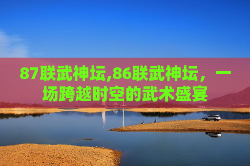 87联武神坛,86联武神坛，一场跨越时空的武术盛宴