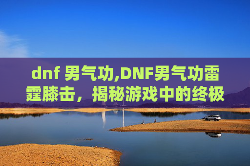 dnf 男气功,DNF男气功雷霆膝击，揭秘游戏中的终极技能