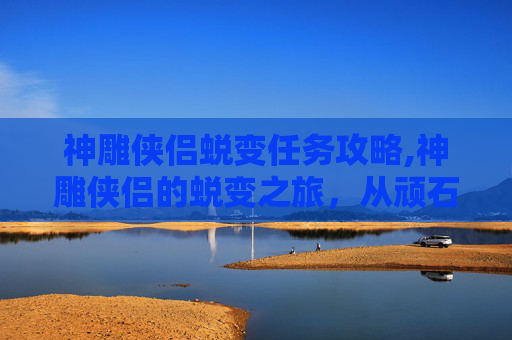 神雕侠侣蜕变任务攻略,神雕侠侣的蜕变之旅，从顽石到英雄的奇幻旅程
