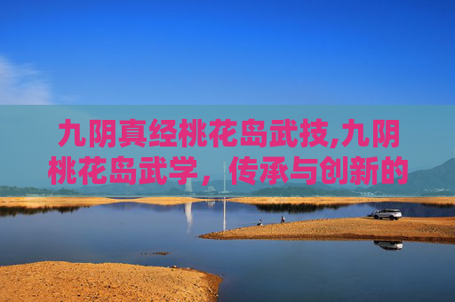 九阴真经桃花岛武技,九阴桃花岛武学，传承与创新的武术瑰宝