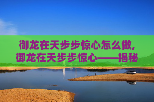 御龙在天步步惊心怎么做,御龙在天步步惊心——揭秘三国时期的真实战场