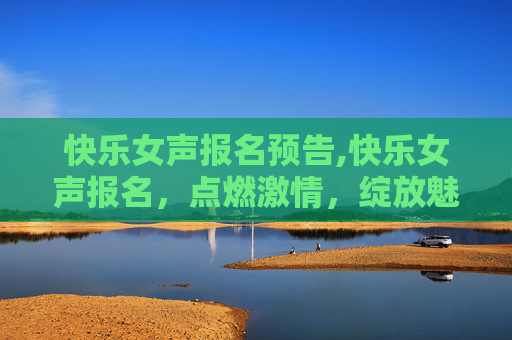 快乐女声报名预告,快乐女声报名，点燃激情，绽放魅力
