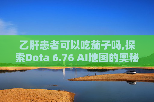乙肝患者可以吃茄子吗,探索Dota 6.76 AI地图的奥秘