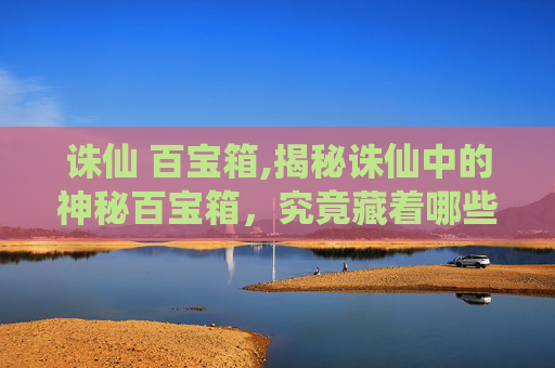 诛仙 百宝箱,揭秘诛仙中的神秘百宝箱，究竟藏着哪些珍稀宝物？