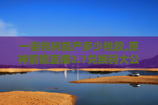 一亩桃树能产多少桃胶,原神前瞻直播2.7兑换码大公开，让你的冒险之旅更加精彩！