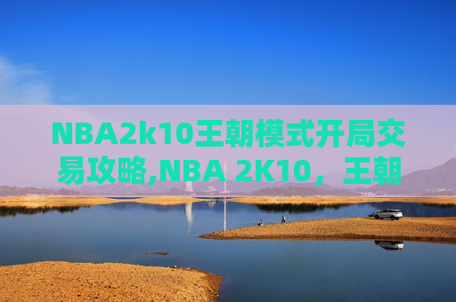 NBA2k10王朝模式开局交易攻略,NBA 2K10，王朝模式的辉煌与挑战