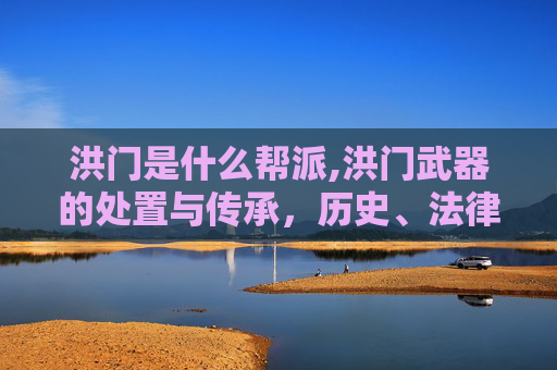 洪门是什么帮派,洪门武器的处置与传承，历史、法律与文化的双重视角
