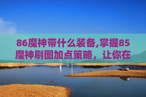 86魔神带什么装备,掌握85魔神刷图加点策略，让你在地下城与勇士中轻松取胜