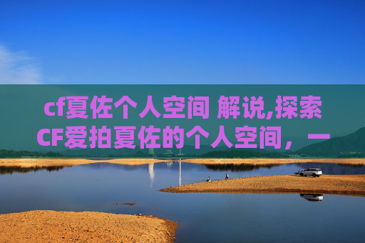 cf夏佐个人空间 解说,探索CF爱拍夏佐的个人空间，一个游戏爱好者的深度剖析
