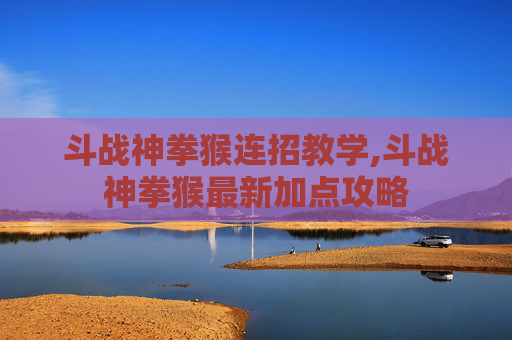 斗战神拳猴连招教学,斗战神拳猴最新加点攻略