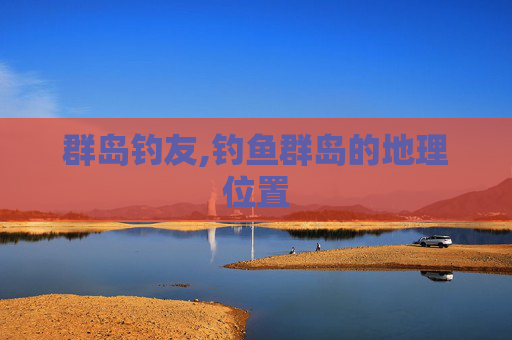 群岛钓友,钓鱼群岛的地理位置