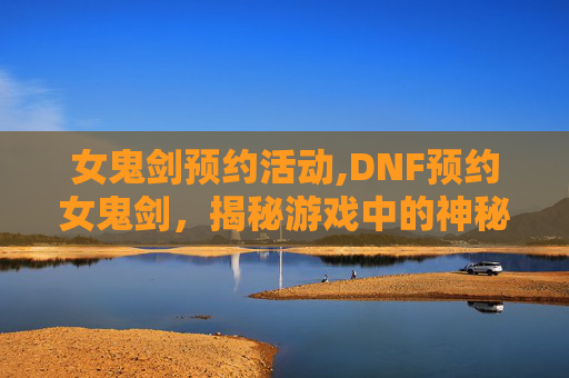 女鬼剑预约活动,DNF预约女鬼剑，揭秘游戏中的神秘力量
