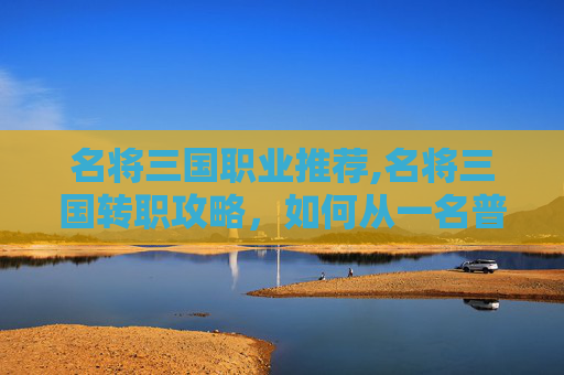 名将三国职业推荐,名将三国转职攻略，如何从一名普通武将转变为战场上的无敌战神