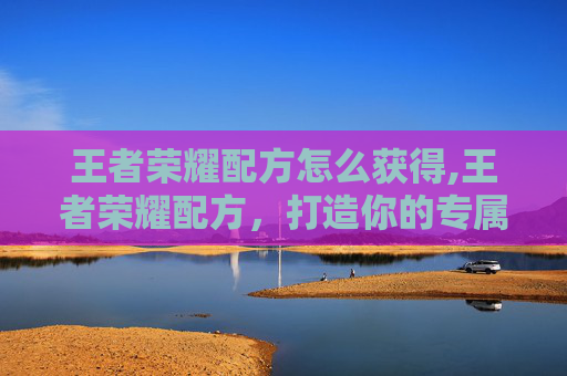 王者荣耀配方怎么获得,王者荣耀配方，打造你的专属英雄