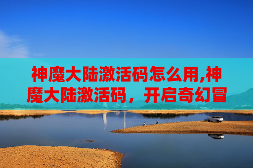 神魔大陆激活码怎么用,神魔大陆激活码，开启奇幻冒险之旅的钥匙