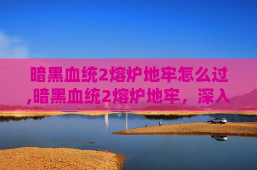 暗黑血统2熔炉地牢怎么过,暗黑血统2熔炉地牢，深入探索与挑战的终极之地