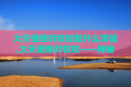 大天使绝对权杖配什么项链,大天使绝对权杖——神秘力量的源泉
