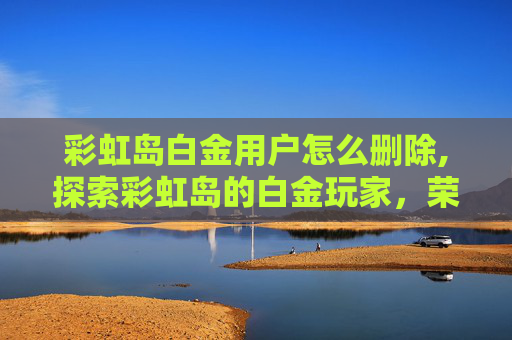 彩虹岛白金用户怎么删除,探索彩虹岛的白金玩家，荣耀与挑战并存的旅程