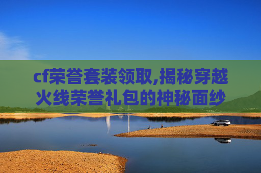 cf荣誉套装领取,揭秘穿越火线荣誉礼包的神秘面纱
