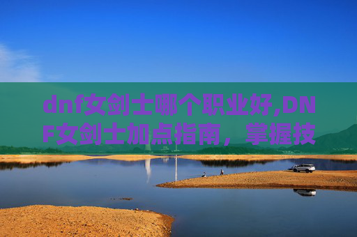 dnf女剑士哪个职业好,DNF女剑士加点指南，掌握技能组合，打造完美战斗风格