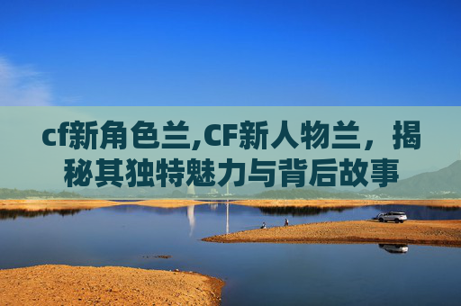 cf新角色兰,CF新人物兰，揭秘其独特魅力与背后故事