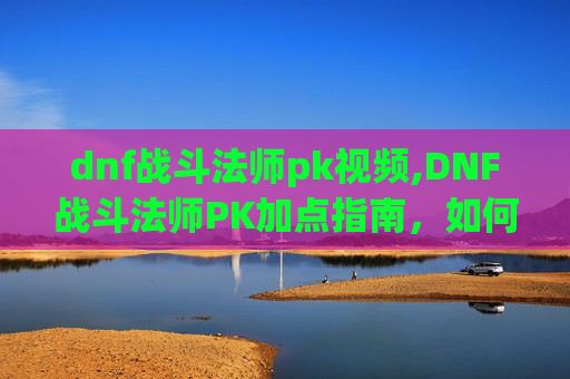 dnf战斗法师pk视频,DNF战斗法师PK加点指南，如何打造最强战斗法师