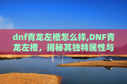 dnf青龙左槽怎么样,DNF青龙左槽，揭秘其独特属性与实战价值