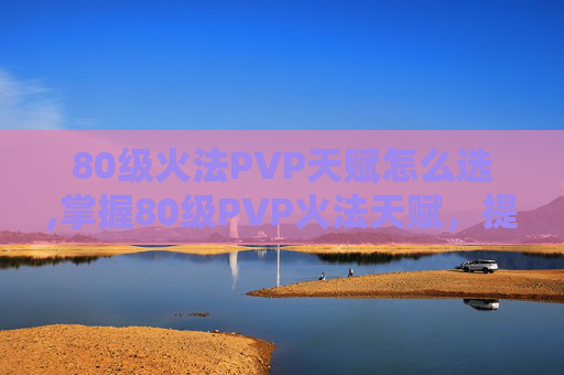 80级火法PVP天赋怎么选,掌握80级PVP火法天赋，提升战斗效率与胜算