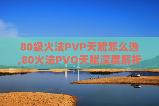 80级火法PVP天赋怎么选,80火法PVO天赋深度解析，提升战斗效率的秘诀