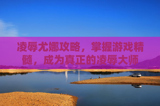 凌辱尤娜攻略，掌握游戏精髓，成为真正的凌辱大师