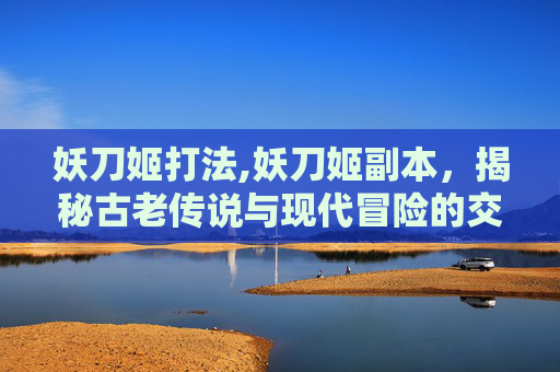 妖刀姬打法,妖刀姬副本，揭秘古老传说与现代冒险的交织