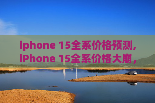 iphone 15全系价格预测,iPhone 15全系价格大崩，无需抢购！