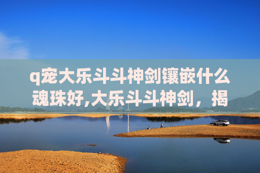 q宠大乐斗斗神剑镶嵌什么魂珠好,大乐斗斗神剑，揭秘游戏中的终极武器