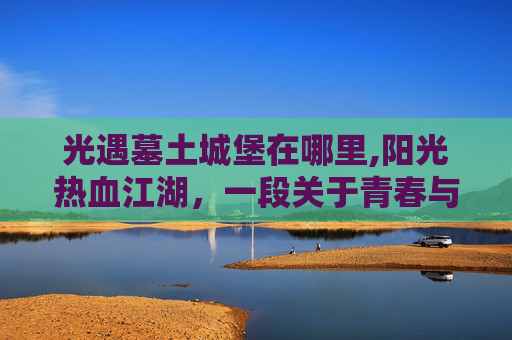 光遇墓土城堡在哪里,阳光热血江湖，一段关于青春与梦想的传奇