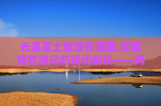 光遇墓土城堡在哪里,探索桃花源记的现代解读——网易神码中的虚拟桃花源
