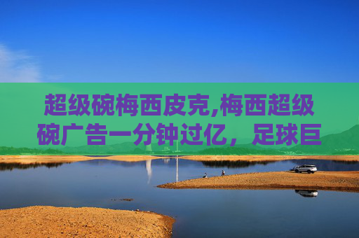 超级碗梅西皮克,梅西超级碗广告一分钟过亿，足球巨星的营销奇迹