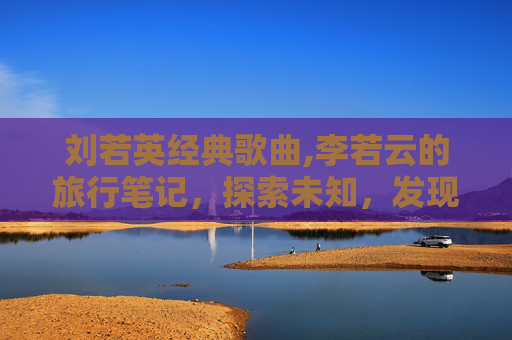 刘若英经典歌曲,李若云的旅行笔记,探索未知,发现生活之美 刘若英经典歌曲,李若云的旅行笔记,探索未知,发现生活之美