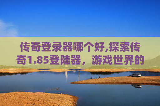 传奇登录器哪个好,探索传奇1.85登陆器，游戏世界的不朽传说