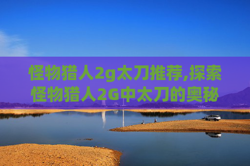 怪物猎人2g太刀推荐,探索怪物猎人2G中太刀的奥秘