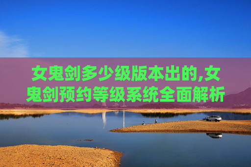 女鬼剑多少级版本出的,女鬼剑预约等级系统全面解析