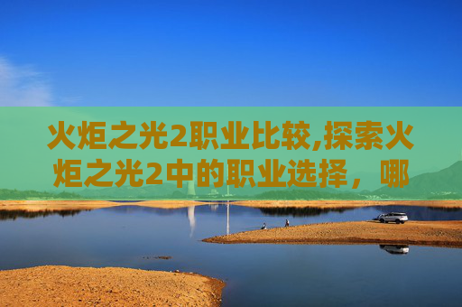 火炬之光2职业比较,探索火炬之光2中的职业选择，哪个职业最适合你？