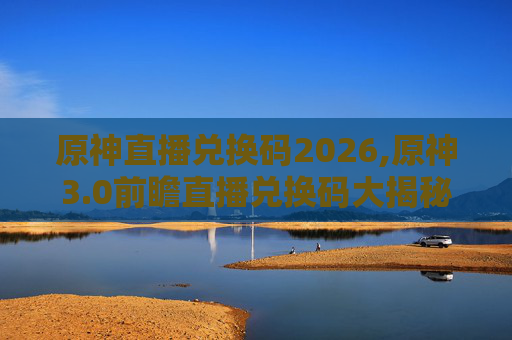 原神直播兑换码2026,原神3.0前瞻直播兑换码大揭秘！