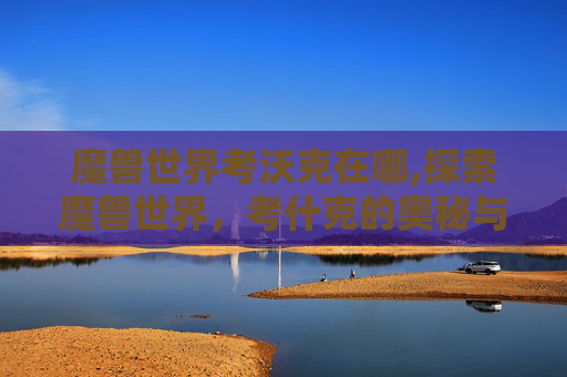 魔兽世界考沃克在哪,探索魔兽世界，考什克的奥秘与挑战