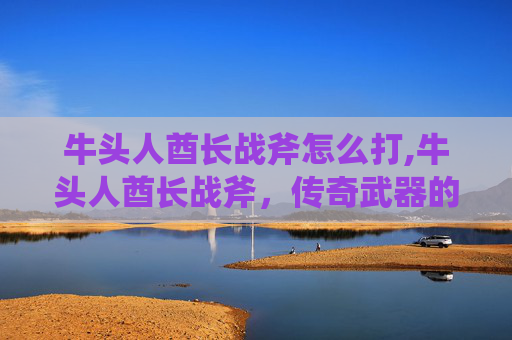 牛头人酋长战斧怎么打,牛头人酋长战斧,传奇武器的传说与现代价值 牛头人酋长战斧怎么打,牛头人酋长战斧,传奇武器的传说与现代价值